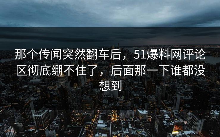 那个传闻突然翻车后，51爆料网评论区彻底绷不住了，后面那一下谁都没想到
